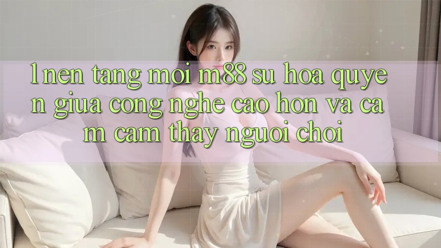1. Nền Tảng Mới M88: Sự Hòa quyện Giữa Công Nghệ Cao hơn Và Cảm cảm thấy Người chơi 1. Nền Tảng Mới M88: Sự Hòa quyện Giữa Công Nghệ Cao hơn Và Cảm cảm thấy Người chơi