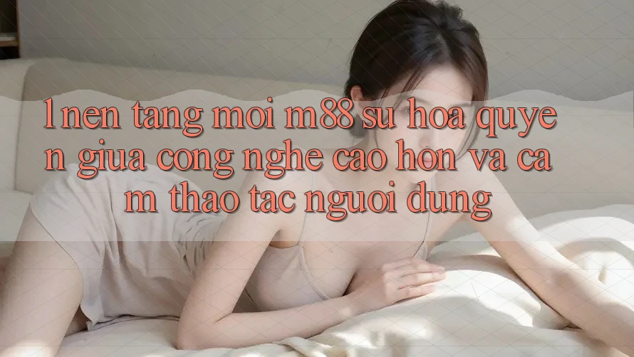 1. Nền Tảng Mới M88: Sự Hòa quyện Giữa Công Nghệ Cao hơn Và Cảm thao tác Người Dùng