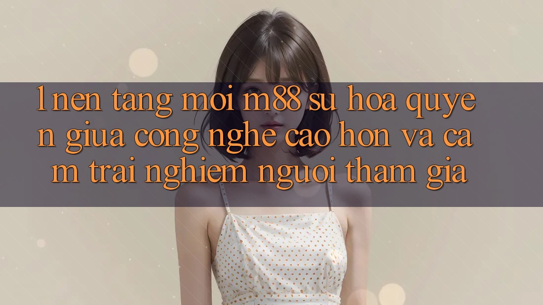 1. Nền Tảng Mới M88: Sự Hòa quyện Giữa Công Nghệ Cao hơn Và Cảm trải nghiệm Người tham gia 1. Nền Tảng Mới M88: Sự Hòa quyện Giữa Công Nghệ Cao hơn Và Cảm trải nghiệm Người tham gia