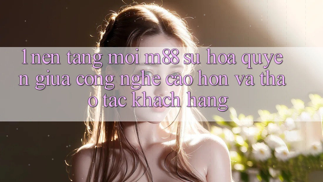 1. Nền Tảng Mới M88: Sự Hòa quyện Giữa Công Nghệ Cao hơn Và Thao tác Khách hàng