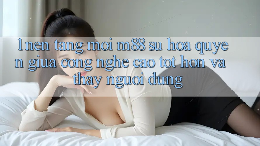 1. Nền Tảng Mới M88: Sự Hòa quyện Giữa Công Nghệ Cao tốt hơn Và Thấy Người Dùng 1. Nền Tảng Mới M88: Sự Hòa quyện Giữa Công Nghệ Cao tốt hơn Và Thấy Người Dùng