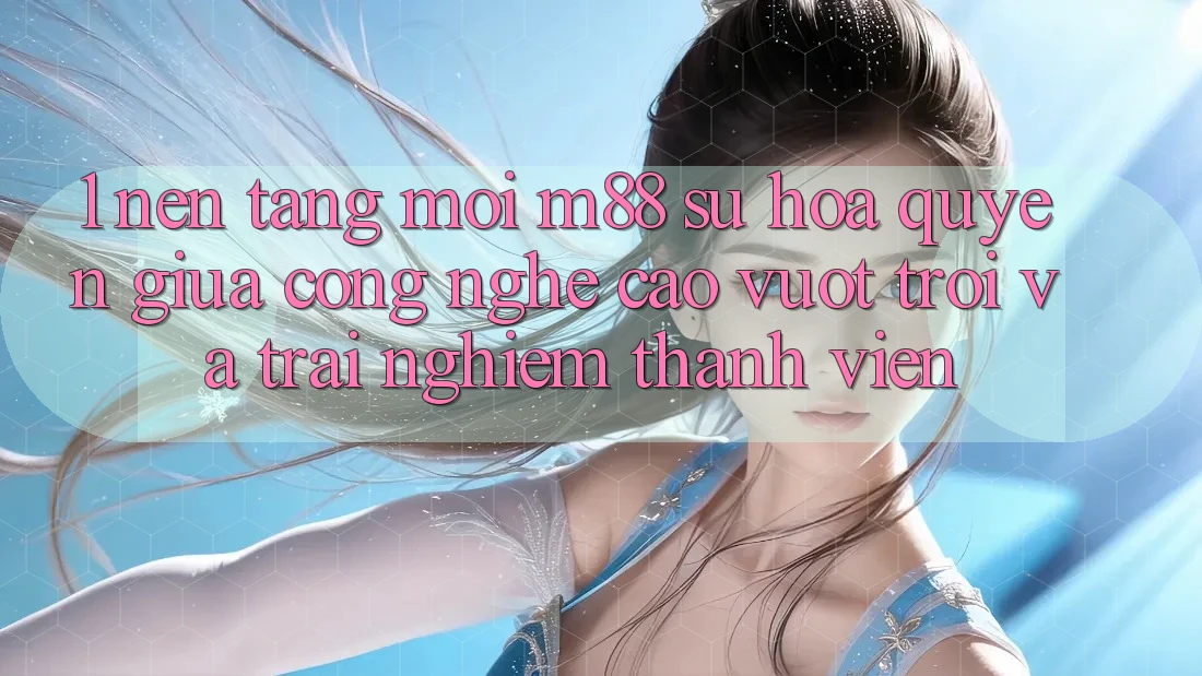 1. Nền Tảng Mới M88: Sự Hòa quyện Giữa Công Nghệ Cao vượt trội Và Trải Nghiệm Thành viên