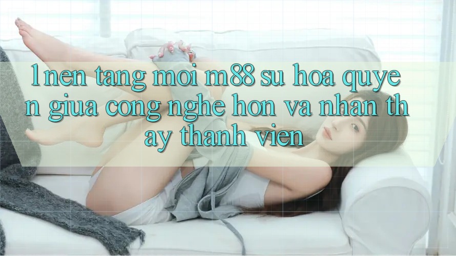1. Nền Tảng Mới M88: Sự Hòa quyện Giữa Công Nghệ Hơn Và Nhận thấy Thành viên 1. Nền Tảng Mới M88: Sự Hòa quyện Giữa Công Nghệ Hơn Và Nhận thấy Thành viên