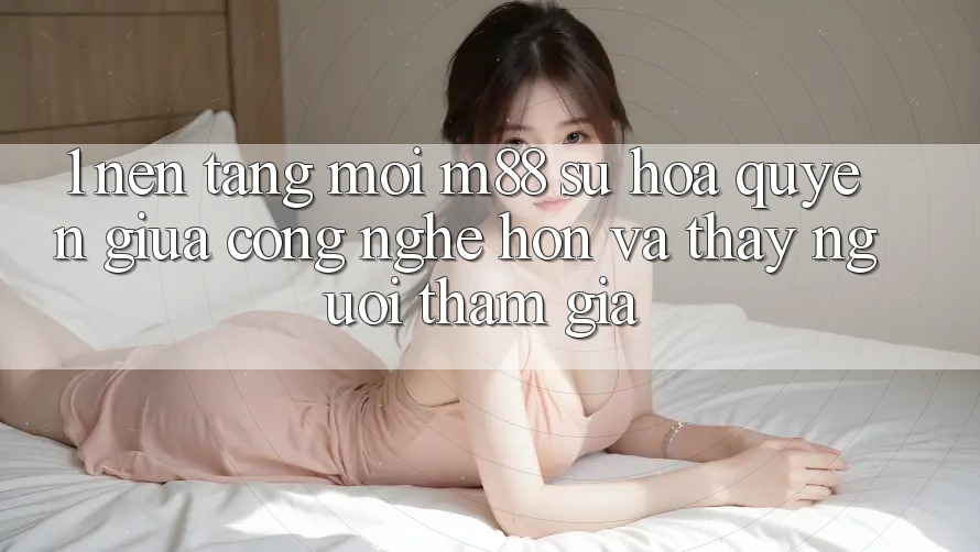 1. Nền Tảng Mới M88: Sự Hòa quyện Giữa Công Nghệ Hơn Và Thấy Người tham gia