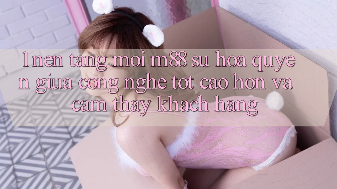 1. Nền Tảng Mới M88: Sự Hòa quyện Giữa Công Nghệ Tốt cao hơn Và Cảm thấy Khách hàng
