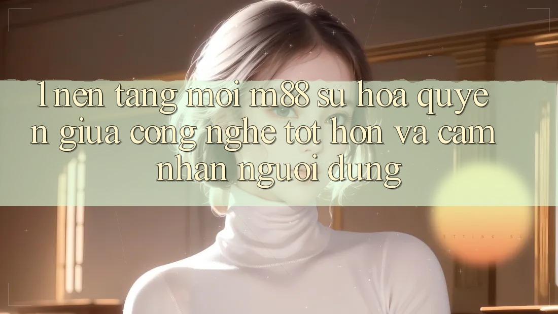 1. Nền Tảng Mới M88: Sự Hòa quyện Giữa Công Nghệ Tốt hơn Và Cảm nhận Người Dùng