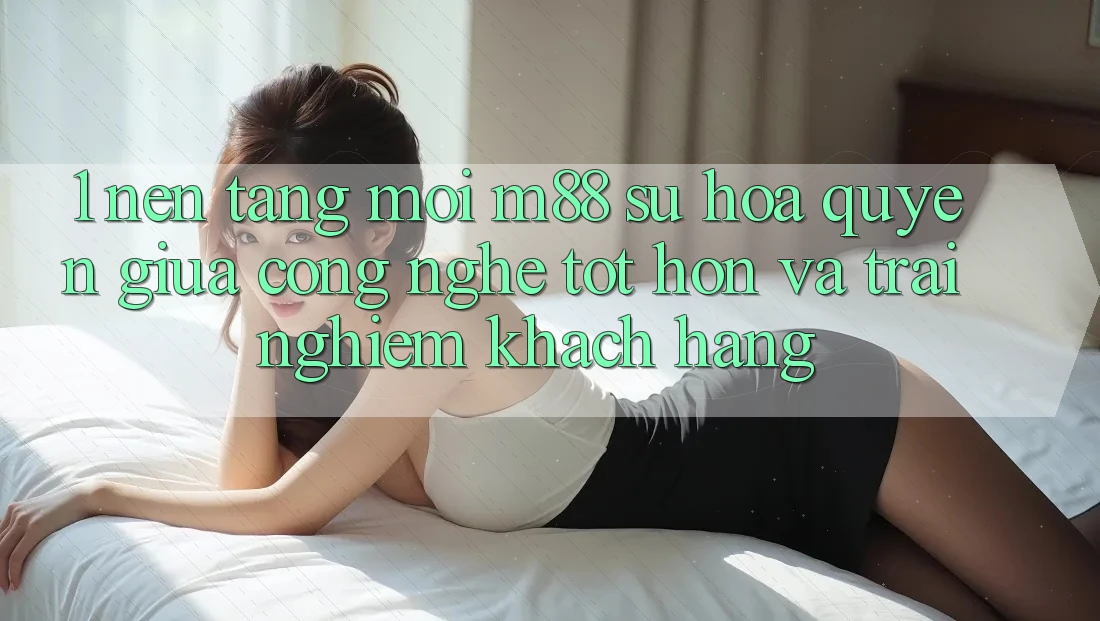 1. Nền Tảng Mới M88: Sự Hòa quyện Giữa Công Nghệ Tốt hơn Và Trải Nghiệm Khách hàng