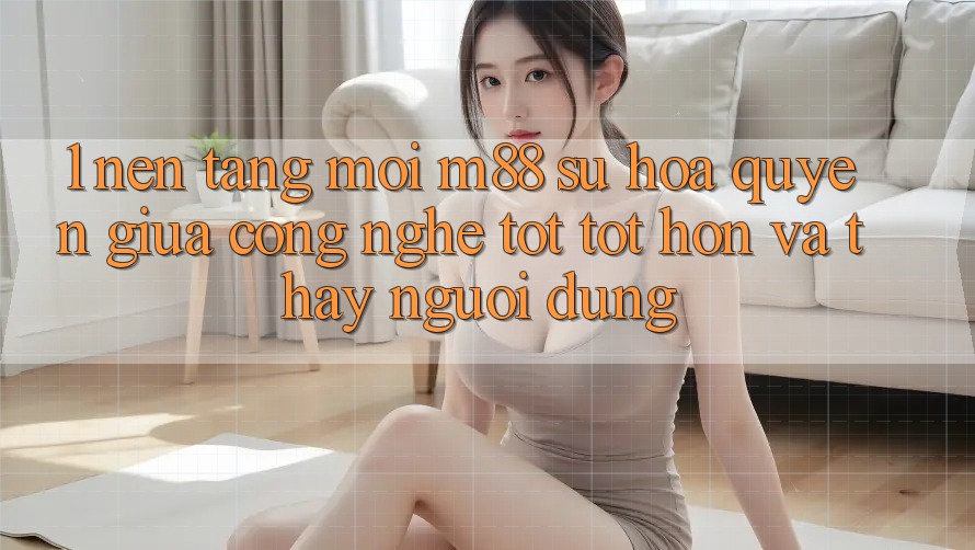 1. Nền Tảng Mới M88: Sự Hòa quyện Giữa Công Nghệ Tốt tốt hơn Và Thấy Người Dùng