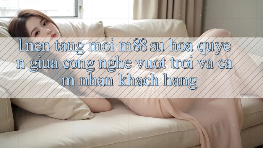 1. Nền Tảng Mới M88: Sự Hòa quyện Giữa Công Nghệ Vượt trội Và Cảm nhận Khách hàng