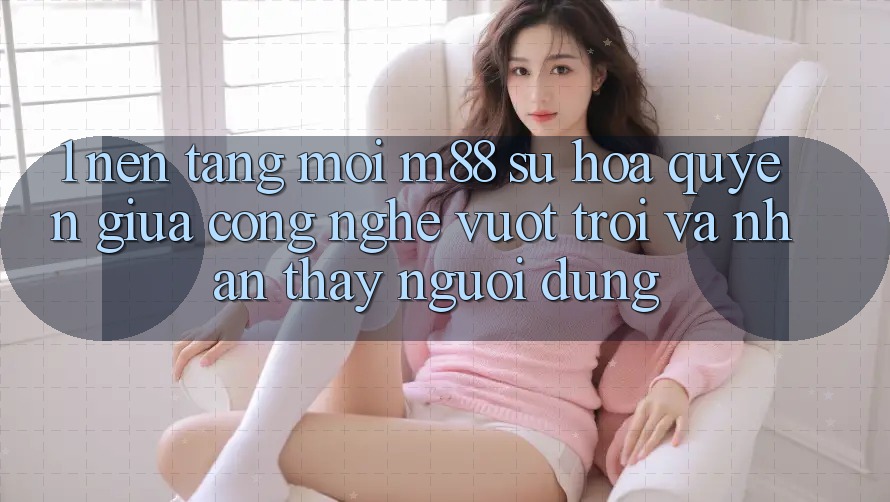1. Nền Tảng Mới M88: Sự Hòa quyện Giữa Công Nghệ Vượt Trội Và Nhận thấy Người Dùng