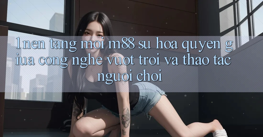 1. Nền Tảng Mới M88: Sự Hòa quyện Giữa Công Nghệ Vượt Trội Và Thao tác Người chơi