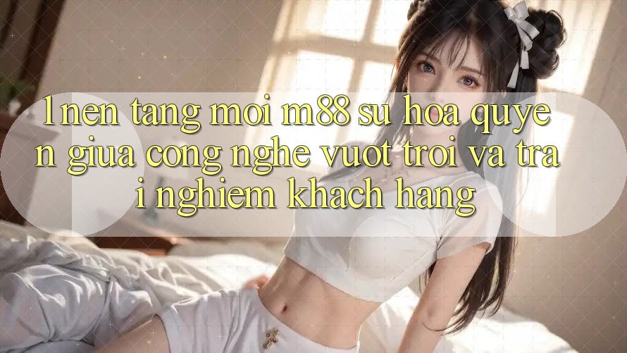 1. Nền Tảng Mới M88: Sự Hòa quyện Giữa Công Nghệ Vượt Trội Và Trải Nghiệm Khách hàng 1. Nền Tảng Mới M88: Sự Hòa quyện Giữa Công Nghệ Vượt Trội Và Trải Nghiệm Khách hàng