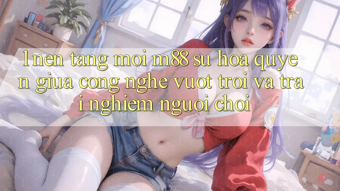 1. Nền Tảng Mới M88: Sự Hòa quyện Giữa Công Nghệ Vượt Trội Và Trải Nghiệm Người chơi 1. Nền Tảng Mới M88: Sự Hòa quyện Giữa Công Nghệ Vượt Trội Và Trải Nghiệm Người chơi