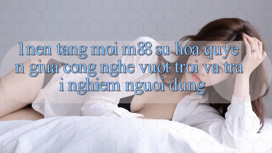 1. Nền Tảng Mới M88: Sự Hòa quyện Giữa Công Nghệ Vượt trội Và Trải Nghiệm Người Dùng