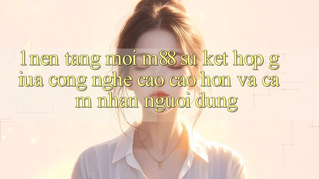 1. Nền Tảng Mới M88: Sự Kết Hợp Giữa Công Nghệ Cao cao hơn Và Cảm nhận Người Dùng