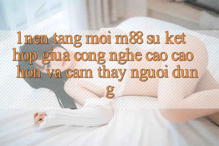 1. Nền Tảng Mới M88: Sự Kết Hợp Giữa Công Nghệ Cao cao hơn Và Cảm thấy Người Dùng 1. Nền Tảng Mới M88: Sự Kết Hợp Giữa Công Nghệ Cao cao hơn Và Cảm thấy Người Dùng