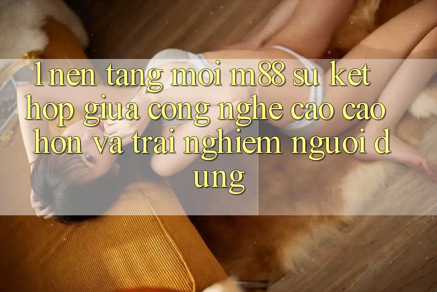 1. Nền tảng Mới M88: Sự Kết Hợp Giữa Công Nghệ Cao cao hơn Và Trải Nghiệm Người Dùng