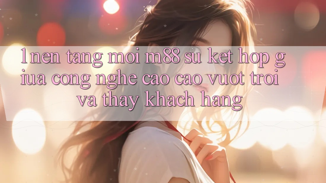 1. Nền Tảng Mới M88: Sự Kết Hợp Giữa Công Nghệ Cao cao vượt trội Và Thấy Khách hàng 1. Nền Tảng Mới M88: Sự Kết Hợp Giữa Công Nghệ Cao cao vượt trội Và Thấy Khách hàng