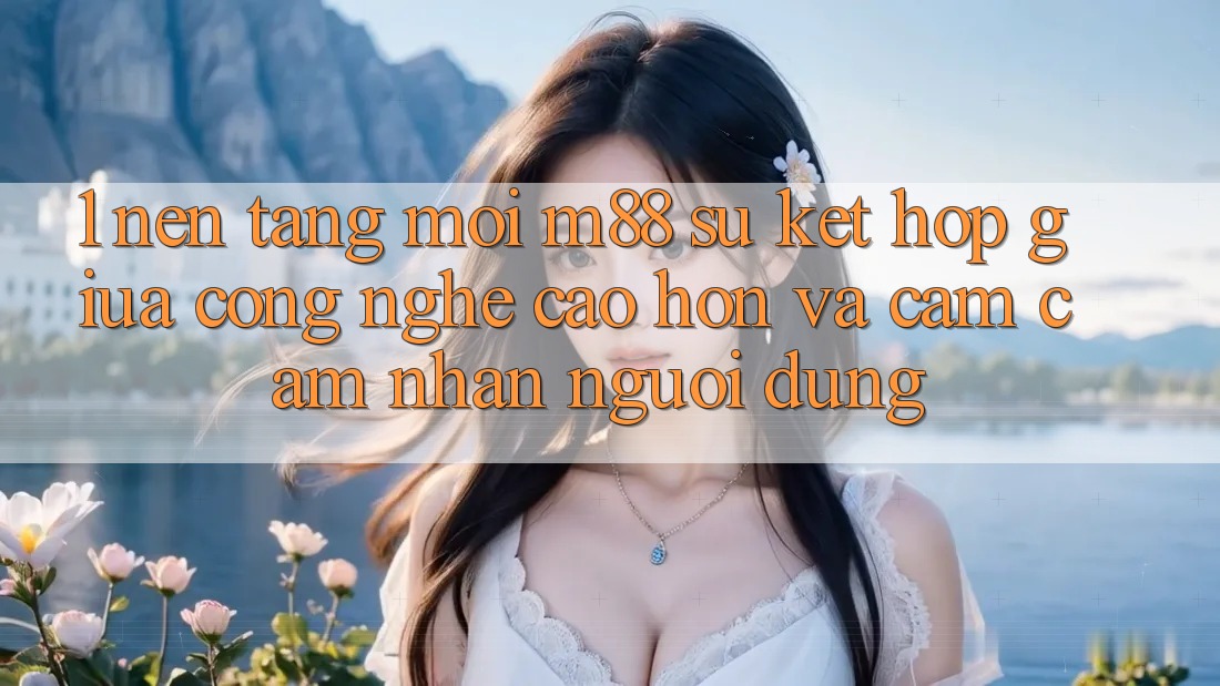1. Nền Tảng Mới M88: Sự Kết Hợp Giữa Công Nghệ Cao hơn Và Cảm cảm nhận Người Dùng 1. Nền Tảng Mới M88: Sự Kết Hợp Giữa Công Nghệ Cao hơn Và Cảm cảm nhận Người Dùng