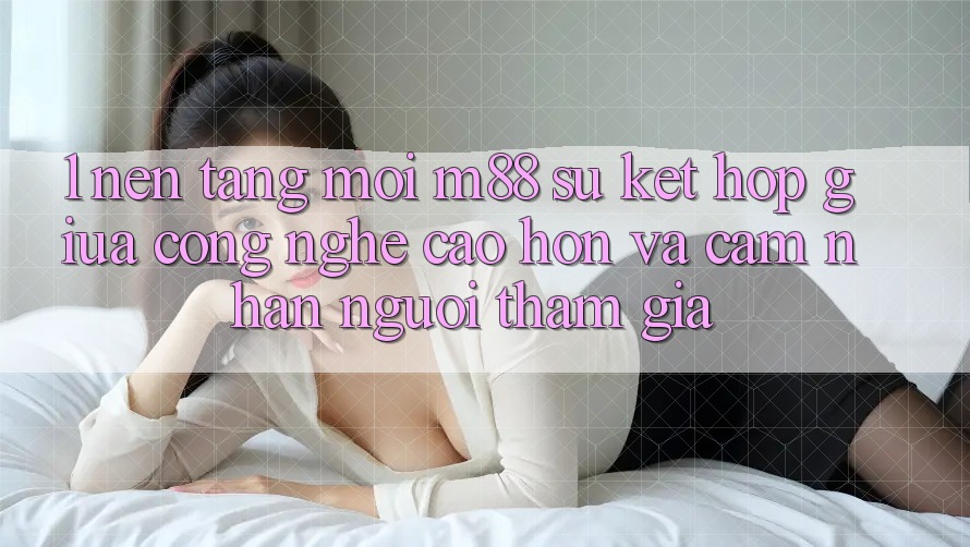 1. Nền Tảng Mới M88: Sự Kết Hợp Giữa Công Nghệ Cao hơn Và Cảm nhận Người tham gia