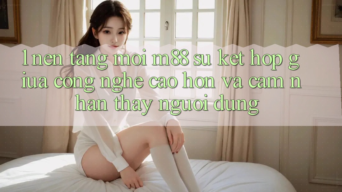 1. Nền Tảng Mới M88: Sự Kết Hợp Giữa Công Nghệ Cao hơn Và Cảm nhận thấy Người Dùng 1. Nền Tảng Mới M88: Sự Kết Hợp Giữa Công Nghệ Cao hơn Và Cảm nhận thấy Người Dùng