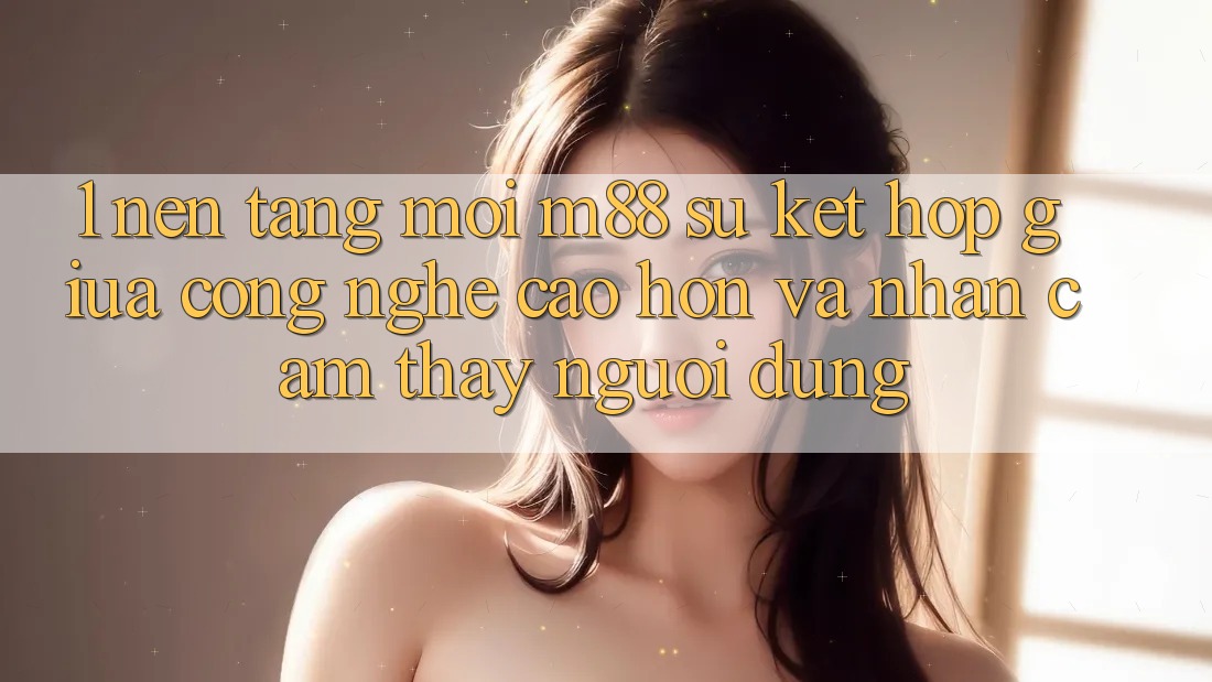 1. Nền Tảng Mới M88: Sự Kết hợp Giữa Công Nghệ Cao hơn Và Nhận cảm thấy Người Dùng