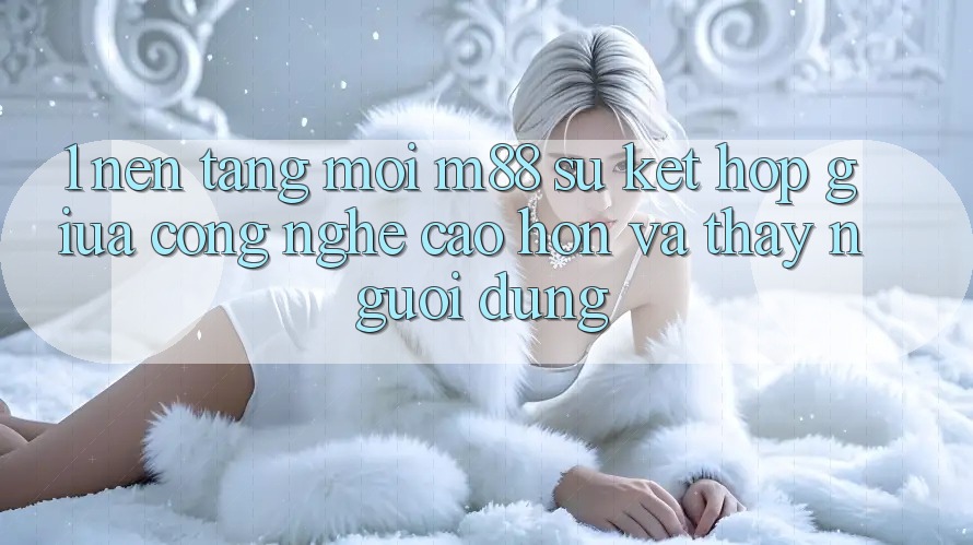 1. Nền Tảng Mới M88: Sự Kết hợp Giữa Công Nghệ Cao hơn Và Thấy Người Dùng 1. Nền Tảng Mới M88: Sự Kết hợp Giữa Công Nghệ Cao hơn Và Thấy Người Dùng