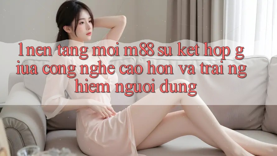 1. Nền Tảng Mới M88: Sự Kết Hợp Giữa Công Nghệ Cao hơn Và Trải nghiệm Người Dùng