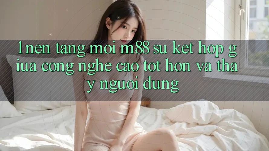 1. Nền Tảng Mới M88: Sự Kết Hợp Giữa Công Nghệ Cao tốt hơn Và Thấy Người Dùng 1. Nền Tảng Mới M88: Sự Kết Hợp Giữa Công Nghệ Cao tốt hơn Và Thấy Người Dùng