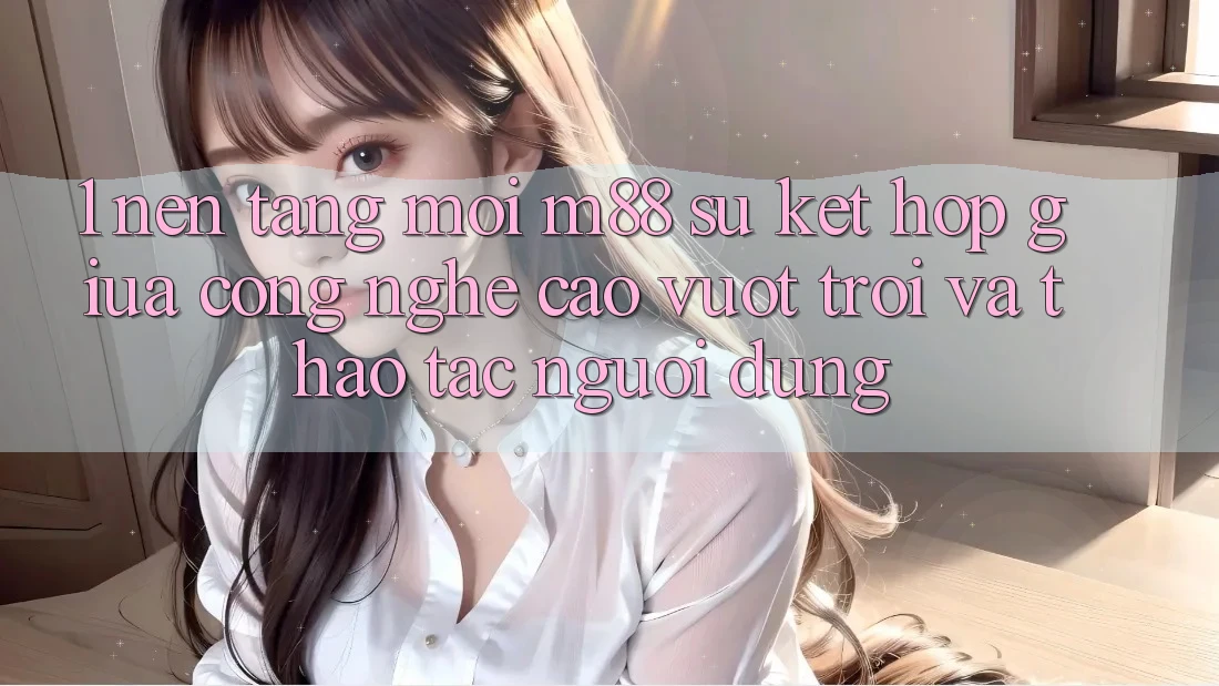 1. Nền Tảng Mới M88: Sự Kết Hợp Giữa Công Nghệ Cao vượt trội Và Thao tác Người Dùng