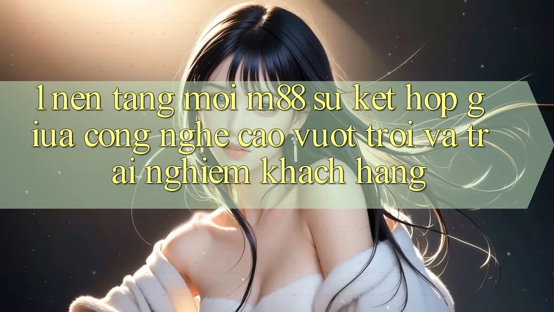 1. Nền Tảng Mới M88: Sự Kết Hợp Giữa Công Nghệ Cao vượt trội Và Trải Nghiệm Khách hàng