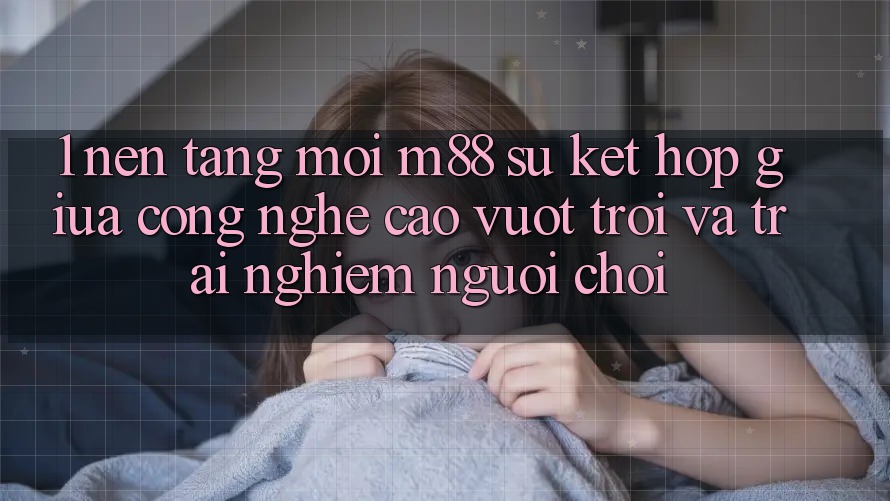 1. Nền Tảng Mới M88: Sự Kết Hợp Giữa Công Nghệ Cao vượt trội Và Trải Nghiệm Người chơi