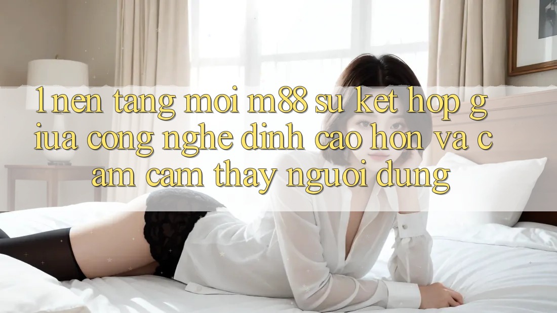 1. Nền Tảng Mới M88: Sự Kết Hợp Giữa Công Nghệ Đỉnh cao hơn Và Cảm cảm thấy Người Dùng