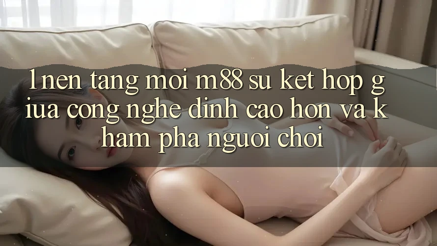 1. Nền Tảng Mới M88: Sự Kết Hợp Giữa Công Nghệ Đỉnh cao hơn Và Khám phá Người chơi