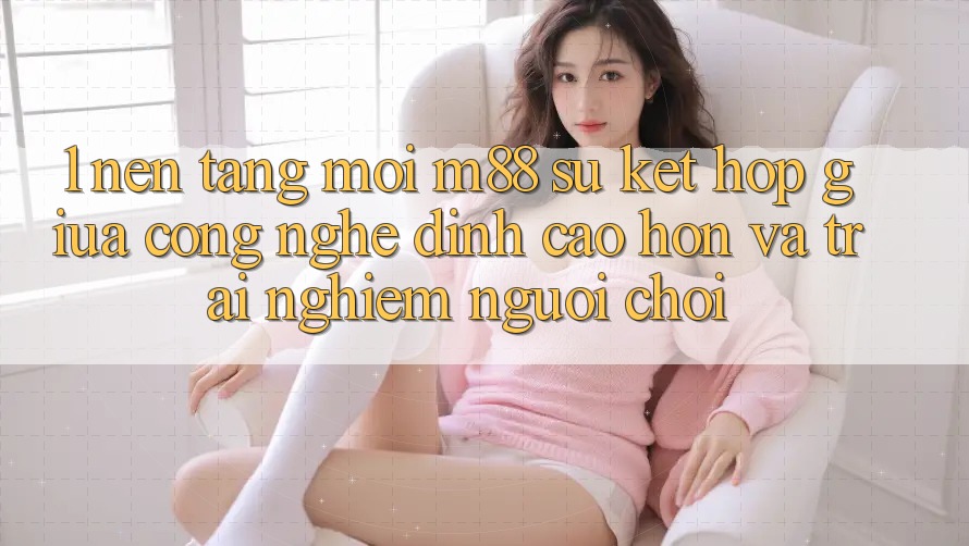 1. Nền Tảng Mới M88: Sự Kết Hợp Giữa Công Nghệ Đỉnh cao hơn Và Trải nghiệm Người chơi