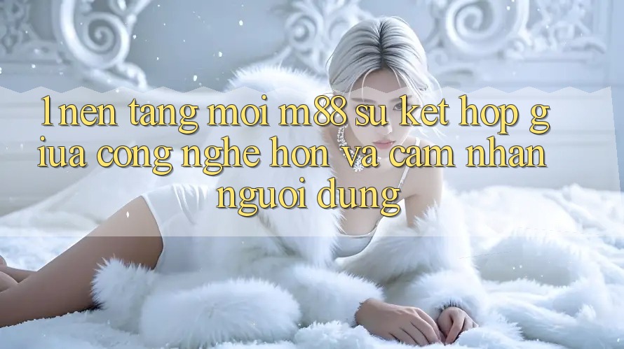 1. Nền Tảng Mới M88: Sự Kết Hợp Giữa Công Nghệ Hơn Và Cảm nhận Người Dùng