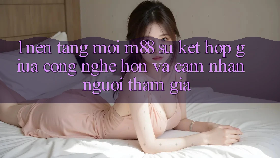 1. Nền Tảng Mới M88: Sự Kết Hợp Giữa Công Nghệ Hơn Và Cảm nhận Người tham gia