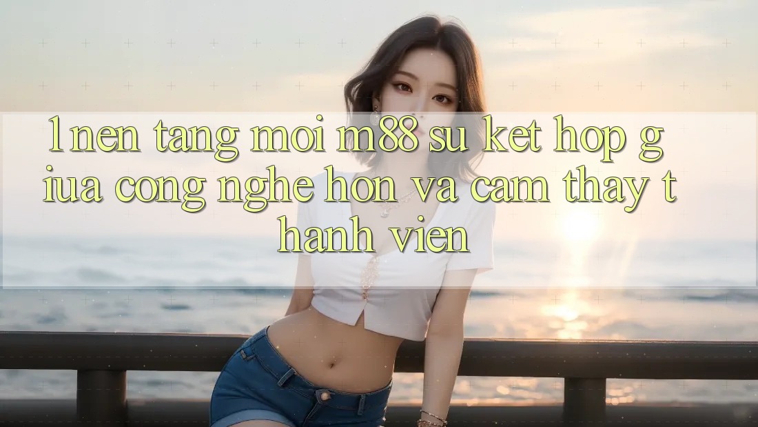 1. Nền Tảng Mới M88: Sự Kết Hợp Giữa Công Nghệ Hơn Và Cảm thấy Thành viên