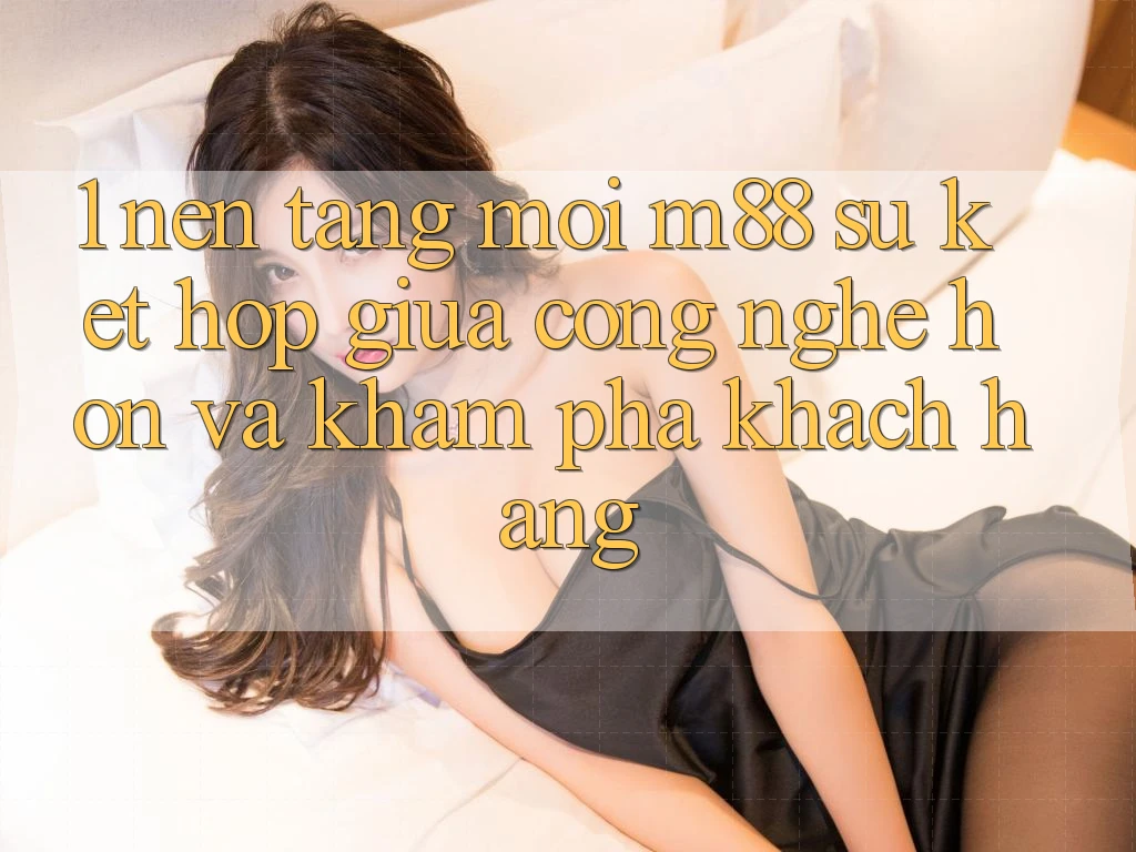 1. Nền Tảng Mới M88: Sự Kết Hợp Giữa Công Nghệ Hơn Và Khám phá Khách hàng