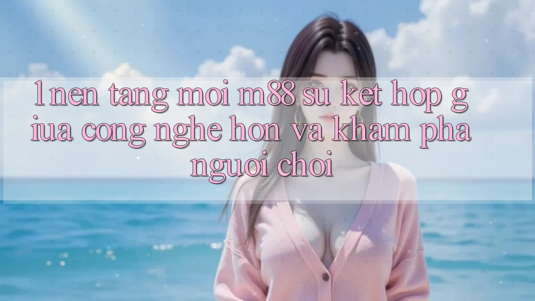 1. Nền Tảng Mới M88: Sự Kết Hợp Giữa Công Nghệ Hơn Và Khám phá Người chơi 1. Nền Tảng Mới M88: Sự Kết Hợp Giữa Công Nghệ Hơn Và Khám phá Người chơi