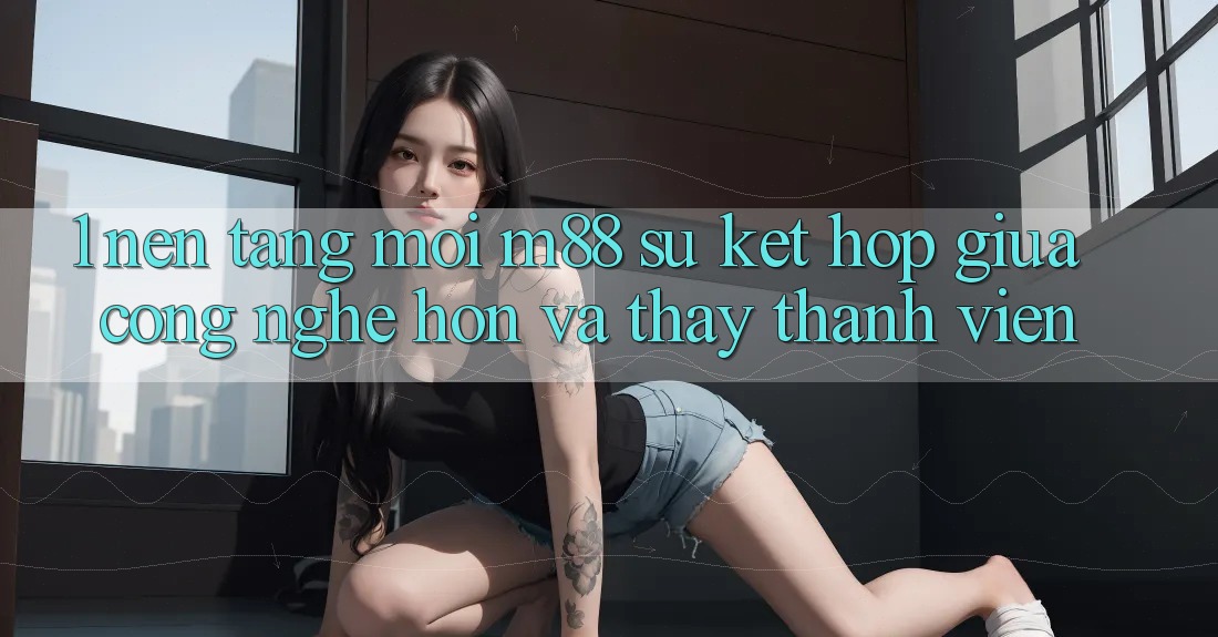 1. Nền Tảng Mới M88: Sự Kết Hợp Giữa Công Nghệ Hơn Và Thấy Thành viên