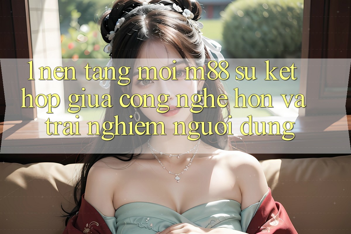 1. Nền Tảng Mới M88: Sự Kết Hợp Giữa Công Nghệ Hơn Và Trải nghiệm Người Dùng