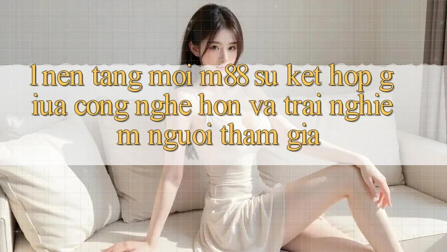 1. Nền Tảng Mới M88: Sự Kết Hợp Giữa Công Nghệ Hơn Và Trải Nghiệm Người tham gia 1. Nền Tảng Mới M88: Sự Kết Hợp Giữa Công Nghệ Hơn Và Trải Nghiệm Người tham gia