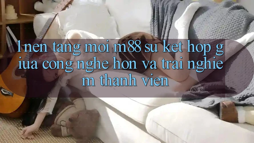 1. Nền Tảng Mới M88: Sự Kết Hợp Giữa Công Nghệ Hơn Và Trải Nghiệm Thành viên