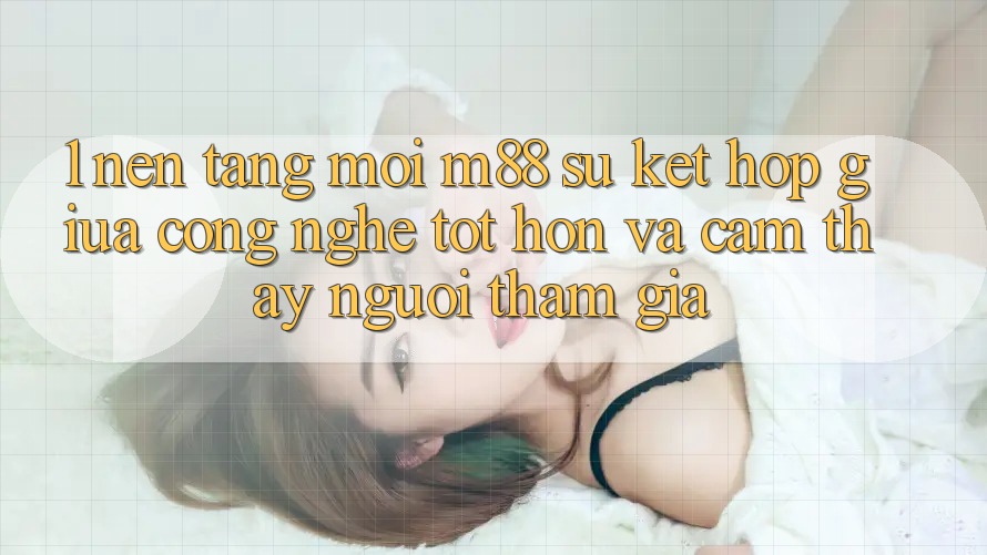 1. Nền Tảng Mới M88: Sự Kết hợp Giữa Công Nghệ Tốt hơn Và Cảm thấy Người tham gia 1. Nền Tảng Mới M88: Sự Kết hợp Giữa Công Nghệ Tốt hơn Và Cảm thấy Người tham gia