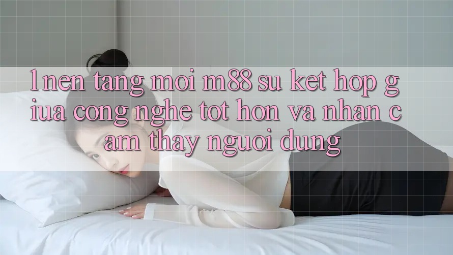 1. Nền Tảng Mới M88: Sự Kết hợp Giữa Công Nghệ Tốt hơn Và Nhận cảm thấy Người Dùng