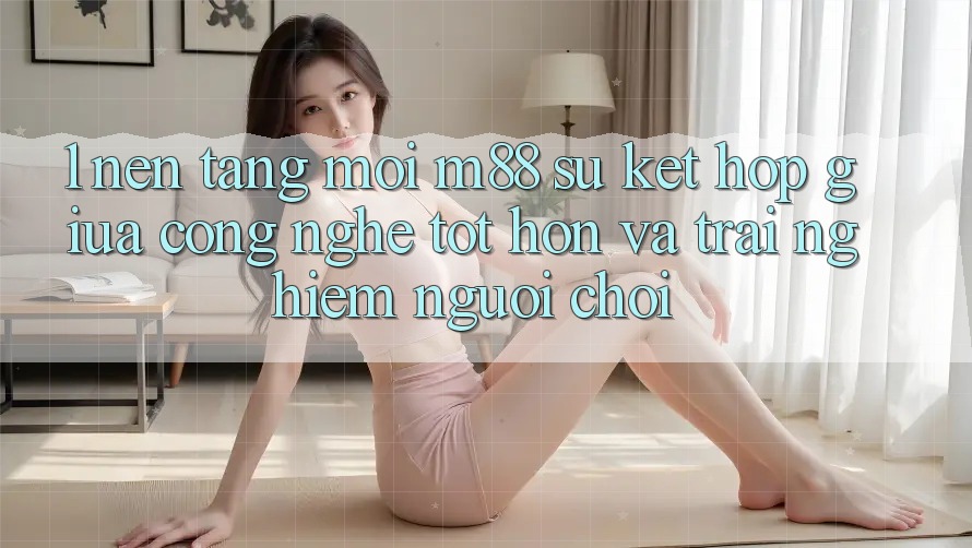 1. Nền Tảng Mới M88: Sự Kết Hợp Giữa Công Nghệ Tốt hơn Và Trải Nghiệm Người chơi