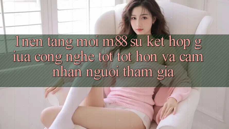 1. Nền Tảng Mới M88: Sự Kết Hợp Giữa Công Nghệ Tốt tốt hơn Và Cảm nhận Người tham gia