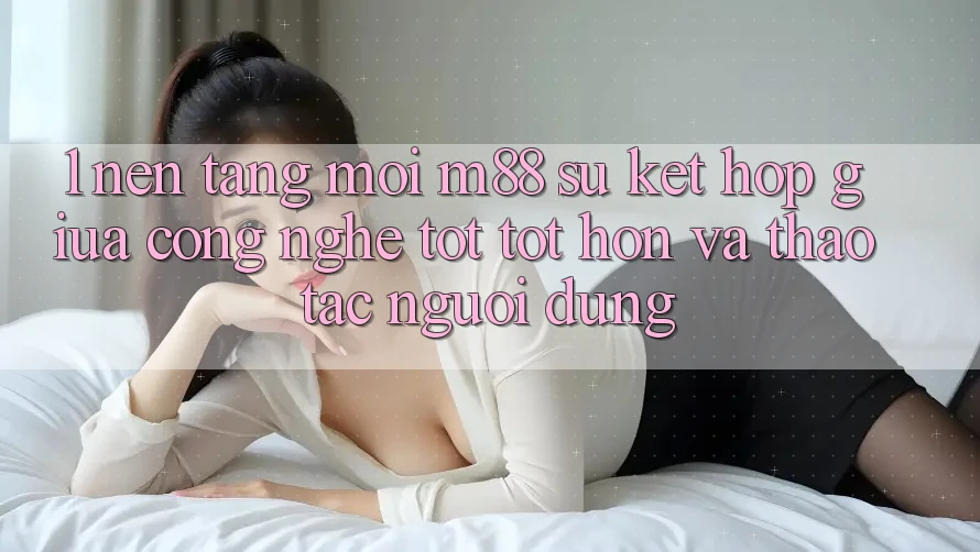 1. Nền Tảng Mới M88: Sự Kết hợp Giữa Công Nghệ Tốt tốt hơn Và Thao tác Người Dùng 1. Nền Tảng Mới M88: Sự Kết hợp Giữa Công Nghệ Tốt tốt hơn Và Thao tác Người Dùng