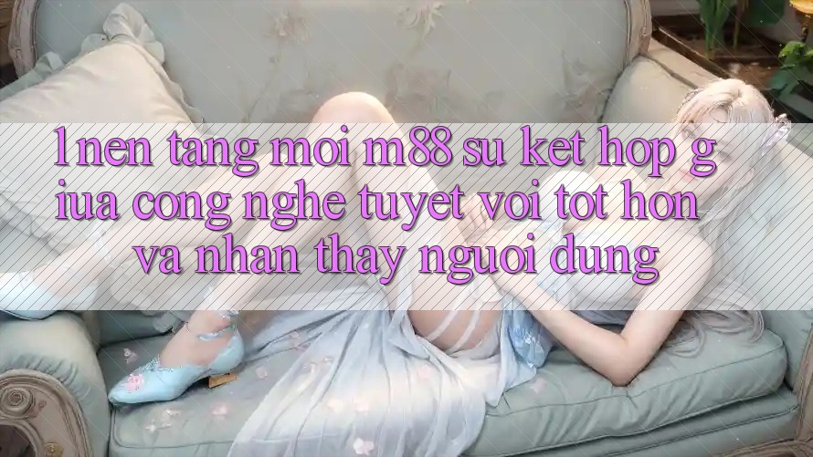 1. Nền Tảng Mới M88: Sự Kết Hợp Giữa Công Nghệ Tuyệt vời tốt hơn Và Nhận thấy Người Dùng